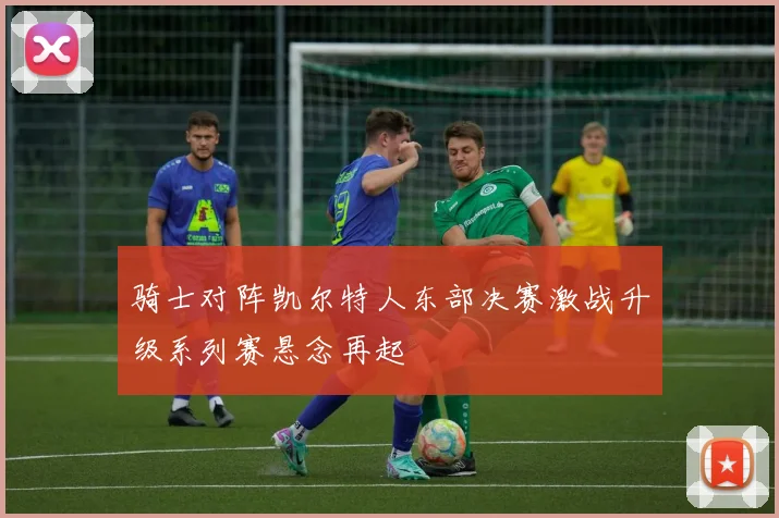 骑士对阵凯尔特人东部决赛激战升级系列赛悬念再起