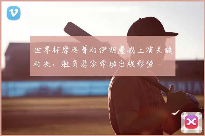 世界杯摩洛哥对伊朗鏖战上演关键对决，胜负悬念牵动出线形势