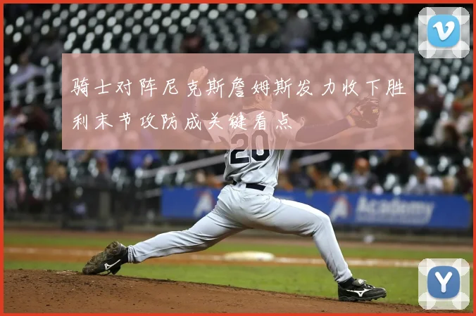 骑士对阵尼克斯詹姆斯发力收下胜利末节攻防成关键看点