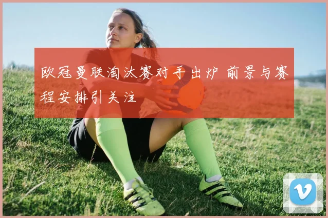 欧冠曼联淘汰赛对手出炉 前景与赛程安排引关注