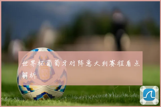 世界杯葡萄牙对阵意大利赛程看点解析