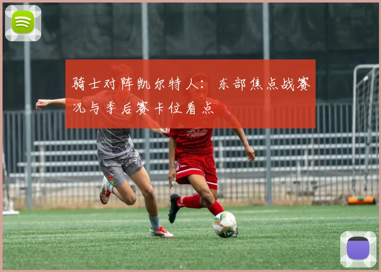 骑士对阵凯尔特人:东部焦点战赛况与季后赛卡位看点