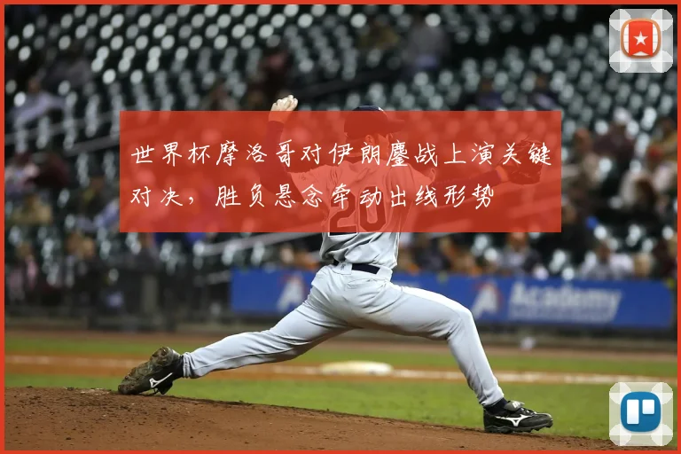 世界杯摩洛哥对伊朗鏖战上演关键对决，胜负悬念牵动出线形势