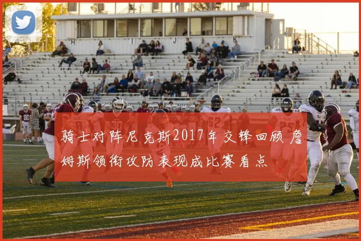 骑士对阵尼克斯2017年交锋回顾 詹姆斯领衔攻防表现成比赛看点