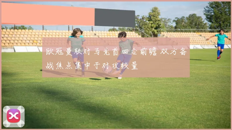 欧冠曼联对马竞首回合前瞻 双方备战焦点集中于对攻较量