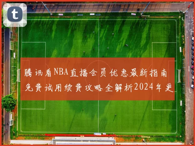 腾讯看NBA直播会员优惠最新指南 免费试用续费攻略全解析2024年更新