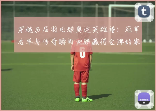 穿越历届羽毛球奥运英雄谱：冠军名单与传奇瞬间回顾赢得金牌的家国荣耀