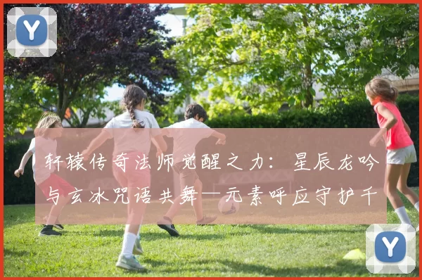 轩辕传奇法师觉醒之力：星辰龙吟与玄冰咒语共舞—元素呼应守护千古战场