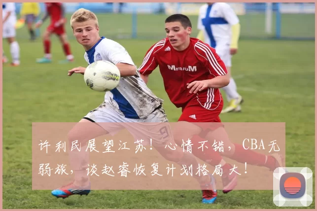 许利民展望江苏！心情不错，CBA无弱旅，谈赵睿恢复计划格局大！