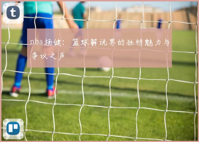 nba杨健:篮球解说界的独特魅力与争议之声