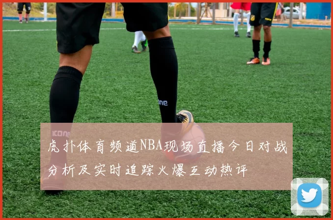 虎扑体育频道NBA现场直播今日对战分析及实时追踪火爆互动热评