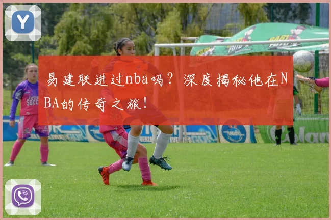 易建联进过nba吗?深度揭秘他在NBA的传奇之旅!