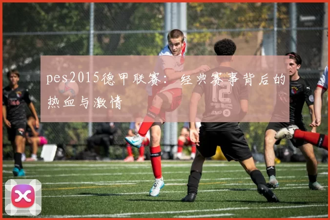 pes2015德甲联赛：经典赛事背后的热血与激情