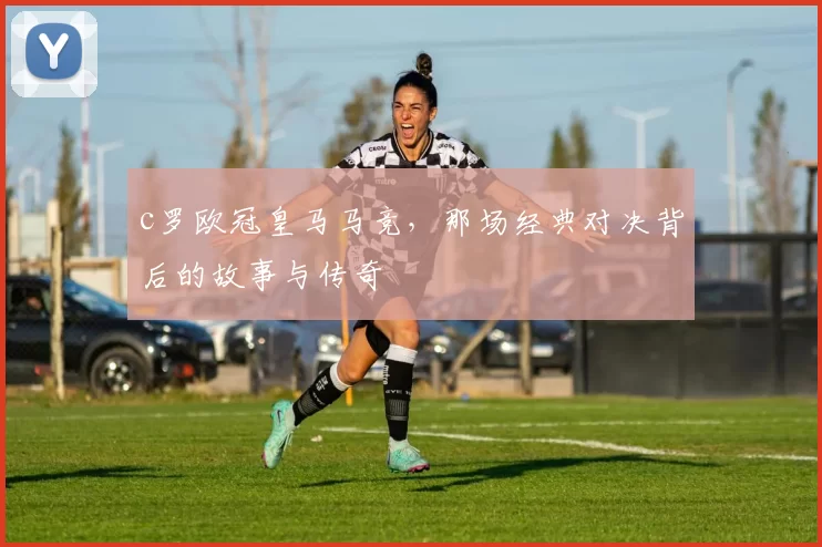 c罗欧冠皇马马竞，那场经典对决背后的故事与传奇