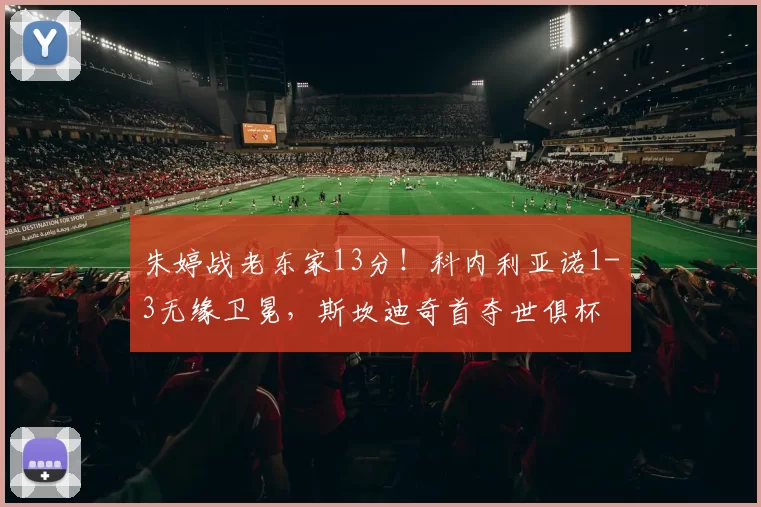 朱婷战老东家13分!科内利亚诺1-3无缘卫冕,斯坎迪奇首夺世俱杯