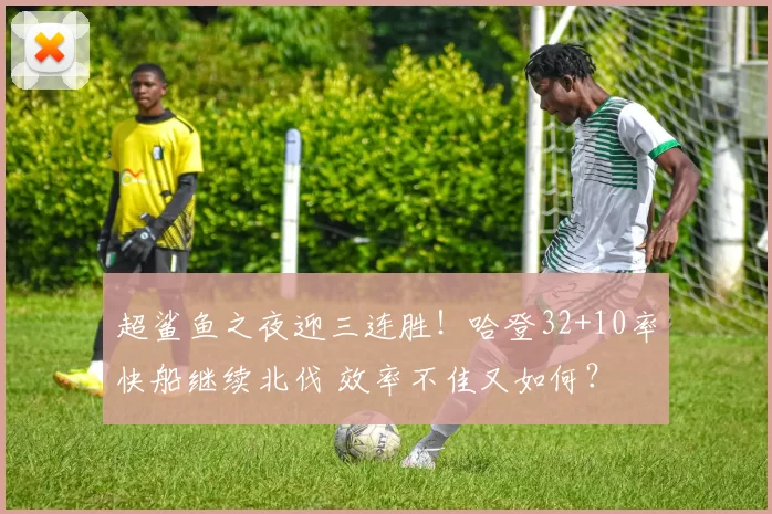 超鲨鱼之夜迎三连胜！哈登32+10率快船继续北伐 效率不佳又如何？