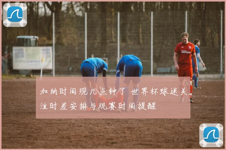 加纳时间现几点钟了 世界杯球迷关注时差安排与观赛时间提醒