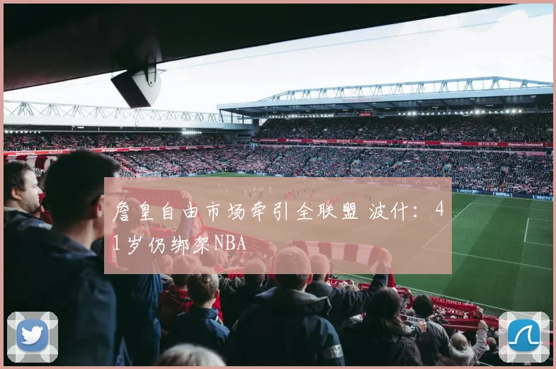 詹皇自由市场牵引全联盟 波什:41岁仍绑架NBA