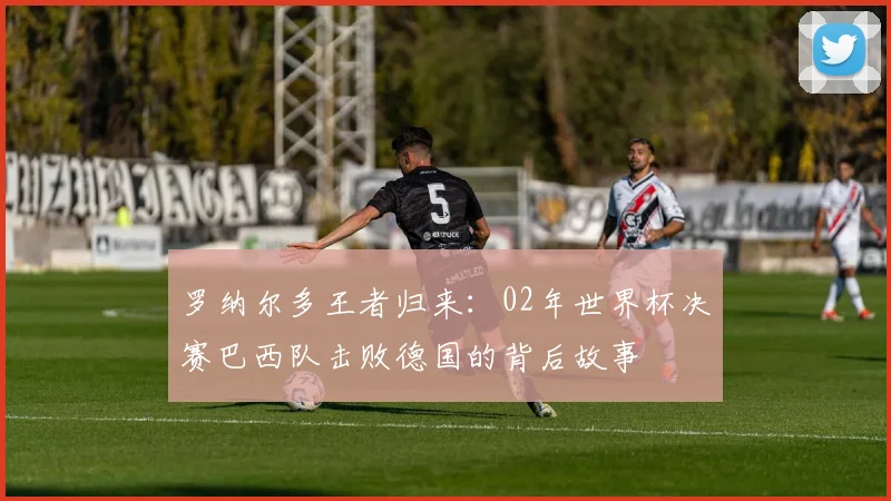 罗纳尔多王者归来：02年世界杯决赛巴西队击败德国的背后故事
