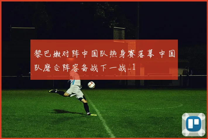 黎巴嫩对阵中国队热身赛落幕 中国队磨合阵容备战下一战_1