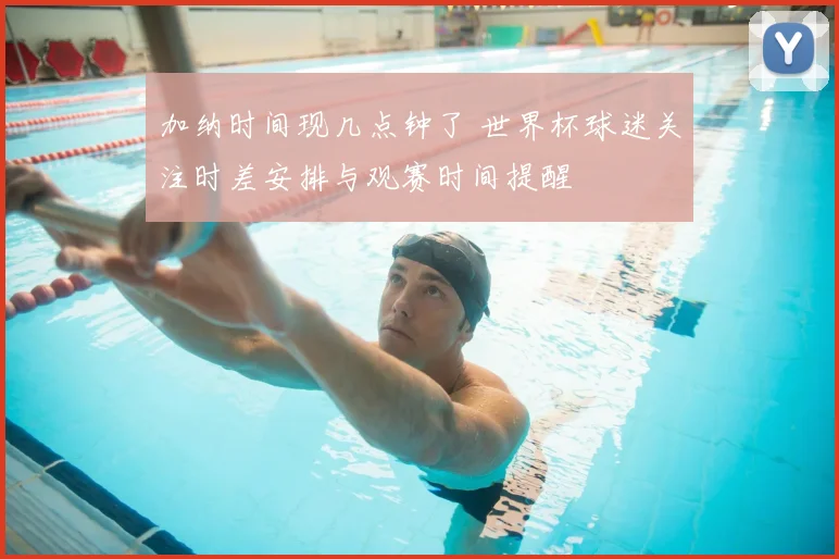 加纳时间现几点钟了 世界杯球迷关注时差安排与观赛时间提醒