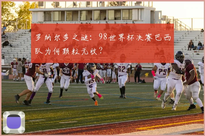罗纳尔多之谜：98世界杯决赛巴西队为何颗粒无收？
