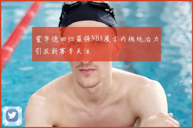 霍华德回归最强NBA展示内线统治力引发新赛季关注