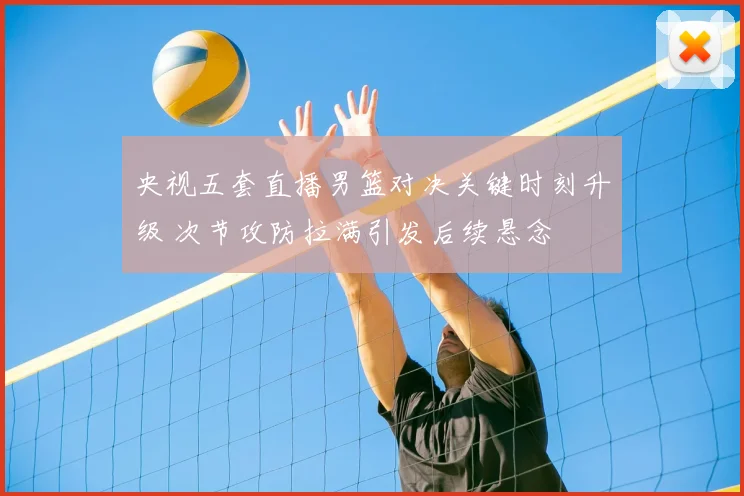 央视五套直播男篮对决关键时刻升级 次节攻防拉满引发后续悬念