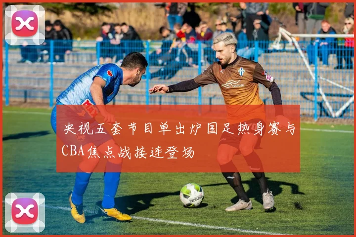 央视五套节目单出炉国足热身赛与CBA焦点战接连登场