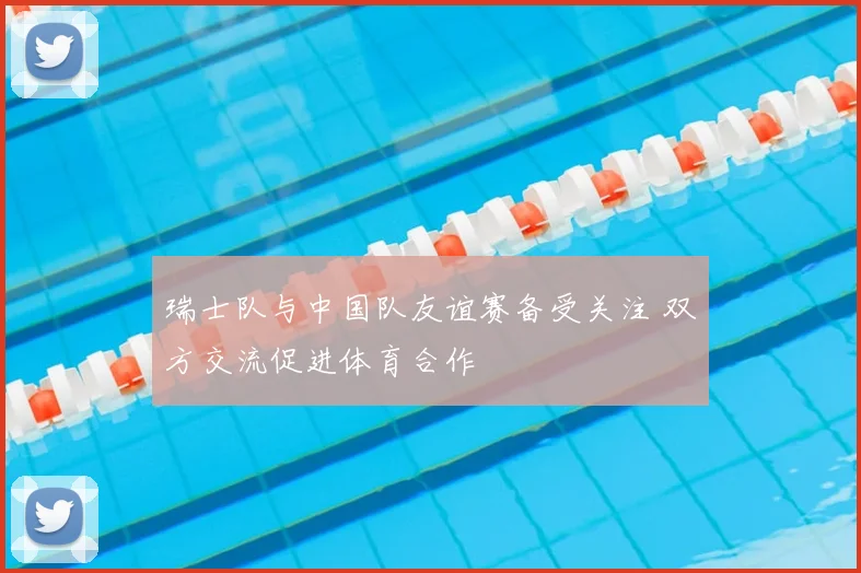 瑞士队与中国队友谊赛备受关注 双方交流促进体育合作