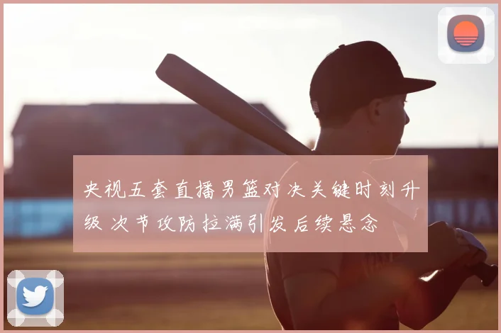 央视五套直播男篮对决关键时刻升级 次节攻防拉满引发后续悬念
